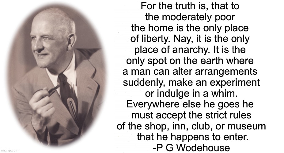 For the truth is, that to 
the moderately poor 
the home is the only place 
of liberty. Nay, it is the only 
place of anarchy. It is the 
only spot on the earth where 
a man can alter arrangements 
suddenly, make an experiment
or indulge in a whim.
Everywhere else he goes he 
must accept the strict rules
of the shop, inn, club, or museum
 that he happens to enter.
-P G Wodehouse | image tagged in plain white,blank white template | made w/ Imgflip meme maker