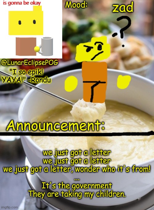 Luna's Rondu on the Fondue temp 2.0 | zad; we just got a letter
we just got a letter
we just got a letter, wonder who it's from!
...
It's the government
They are taking my children. | image tagged in luna's rondu on the fondue temp 2 0,yes | made w/ Imgflip meme maker