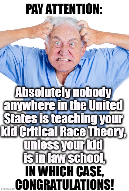 PAY ATTENTION:; Absolutely nobody 
anywhere in the United 
States is teaching your 
kid Critical Race Theory, 
unless your kid 
is in law school, IN WHICH CASE, CONGRATULATIONS! | image tagged in republican,racist,panic,stupid | made w/ Imgflip meme maker