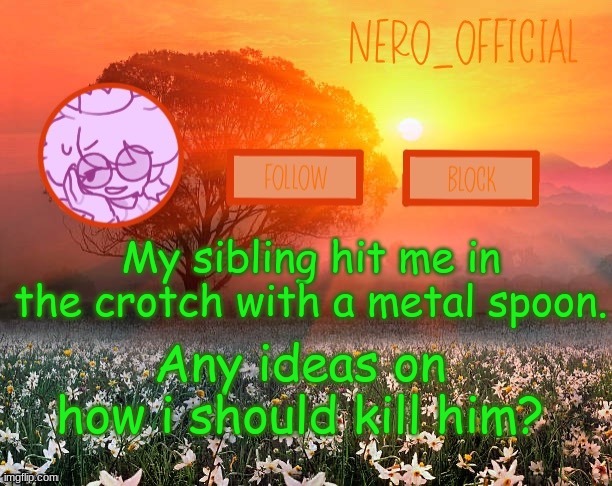 im in pain | My sibling hit me in the crotch with a metal spoon. Any ideas on how i should kill him? | image tagged in nero_official announcement template | made w/ Imgflip meme maker