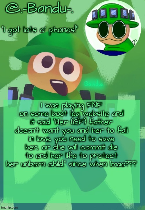 did i miss some hidden FNF lore somewhere? | I was playing FNF on some boot leg website and it said “Her (GF) father doesn't want you and her to fall in love, you need to save her, or she will commit die to end her life to protect her unborn child.” since when lmao??? | image tagged in bandu's ebik announcement temp by bandu | made w/ Imgflip meme maker