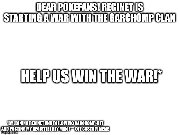 Blank White Template | DEAR POKEFANS! REGINET IS STARTING A WAR WITH THE GARCHOMP CLAN; HELP US WIN THE WAR!*; *BY JOINING REGINET AND FOLLOWING GARCHOMP-NET AND POSTING MY REGISTEEL HEY MAN F*** OFF CUSTOM MEME | image tagged in blank white template | made w/ Imgflip meme maker
