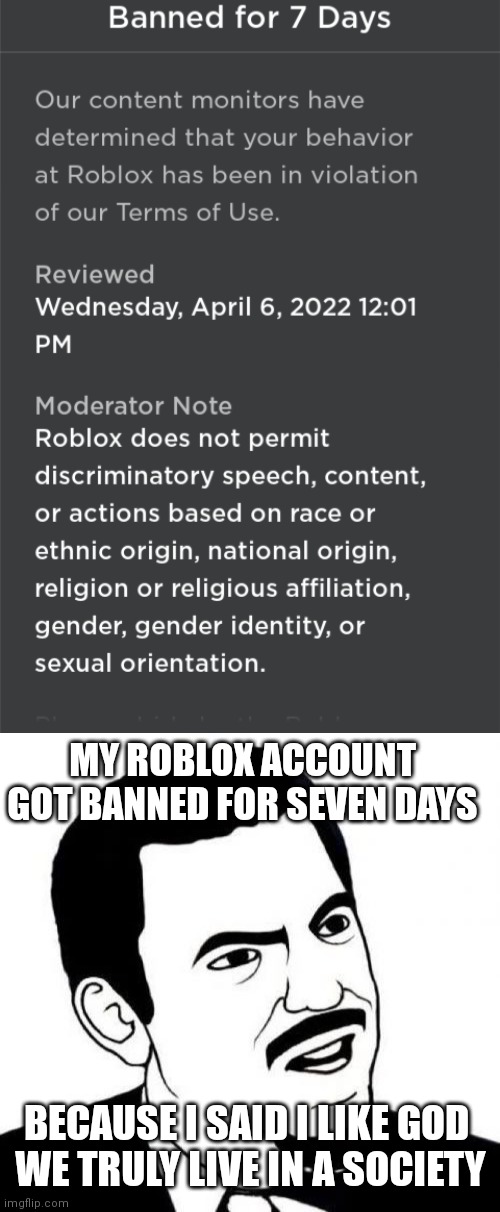 E | MY ROBLOX ACCOUNT GOT BANNED FOR SEVEN DAYS; BECAUSE I SAID I LIKE GOD 
WE TRULY LIVE IN A SOCIETY | image tagged in memes | made w/ Imgflip meme maker