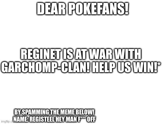 Blank White Template | DEAR POKEFANS! REGINET IS AT WAR WITH GARCHOMP-CLAN! HELP US WIN!*; BY SPAMMING THE MEME BELOW! NAME: REGISTEEL HEY MAN F*** OFF | image tagged in blank white template | made w/ Imgflip meme maker