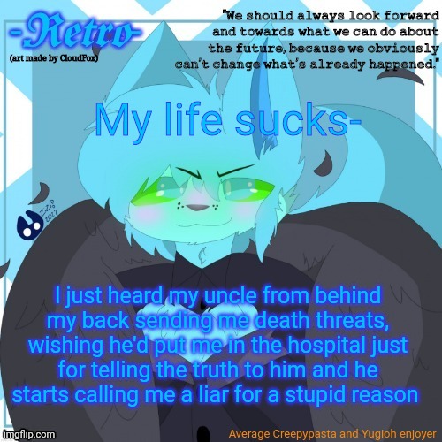 My uncle is such an asshole... | My life sucks-; I just heard my uncle from behind my back sending me death threats, wishing he'd put me in the hospital just for telling the truth to him and he starts calling me a liar for a stupid reason | image tagged in retro's announcement template art by cloudfox | made w/ Imgflip meme maker