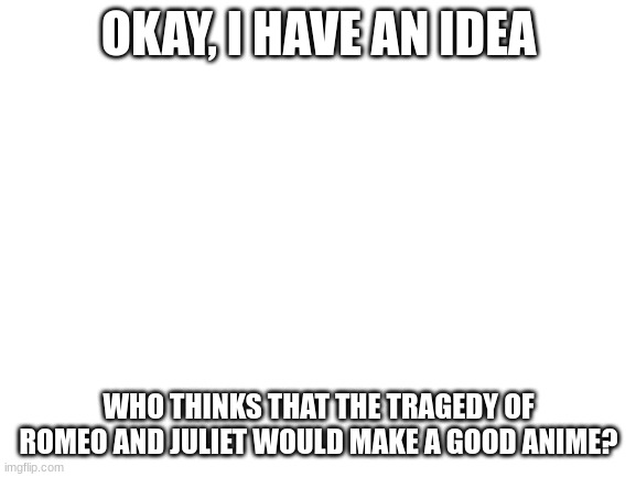 Blank White Template | OKAY, I HAVE AN IDEA; WHO THINKS THAT THE TRAGEDY OF ROMEO AND JULIET WOULD MAKE A GOOD ANIME? | image tagged in blank white template | made w/ Imgflip meme maker