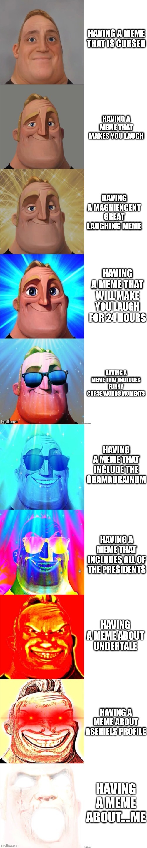 Levels of memes that make you go crazy | HAVING A MEME THAT IS CURSED; HAVING A MEME THAT MAKES YOU LAUGH; HAVING A MAGNIENCENT GREAT LAUGHING MEME; HAVING A MEME THAT WILL MAKE YOU LAUGH FOR 24 HOURS; HAVING A MEME THAT INCLUDES FUNNY CURSE WORDS MOMENTS; HAVING A MEME THAT INCLUDE THE OBAMAURAINUM; HAVING A MEME THAT INCLUDES ALL OF THE PRESIDENTS; HAVING A MEME ABOUT UNDERTALE; HAVING A MEME ABOUT ASERIELS PROFILE; HAVING A MEME ABOUT....ME | image tagged in mr incredible becoming canny | made w/ Imgflip meme maker