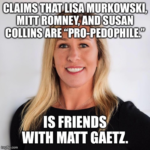 Every time I think MTG can’t get any dumber. Every. Single. Time. | CLAIMS THAT LISA MURKOWSKI, MITT ROMNEY, AND SUSAN COLLINS ARE “PRO-PEDOPHILE.”; IS FRIENDS WITH MATT GAETZ. | image tagged in marjorie taylor greene,matt gaetz,lisa murkowski,mitt romney,susan collins,conservative hypocrisy | made w/ Imgflip meme maker