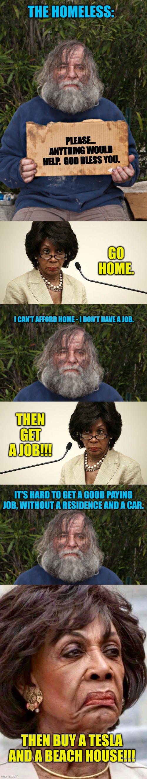 Democrats fixing homelessness... | THE HOMELESS:; PLEASE... ANYTHING WOULD HELP.  GOD BLESS YOU. GO HOME. I CAN'T AFFORD HOME - I DON'T HAVE A JOB. THEN GET A JOB!!! IT'S HARD TO GET A GOOD PAYING JOB, WITHOUT A RESIDENCE AND A CAR. THEN BUY A TESLA AND A BEACH HOUSE!!! | image tagged in blak homeless sign,maxine waters crazy,maxine waters | made w/ Imgflip meme maker