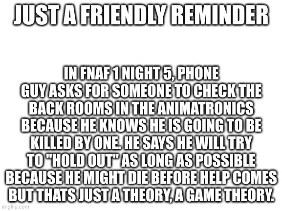 the more you know | JUST A FRIENDLY REMINDER; IN FNAF 1 NIGHT 5, PHONE GUY ASKS FOR SOMEONE TO CHECK THE BACK ROOMS IN THE ANIMATRONICS BECAUSE HE KNOWS HE IS GOING TO BE KILLED BY ONE. HE SAYS HE WILL TRY TO "HOLD OUT" AS LONG AS POSSIBLE BECAUSE HE MIGHT DIE BEFORE HELP COMES
BUT THATS JUST A THEORY, A GAME THEORY. | image tagged in blank white template | made w/ Imgflip meme maker