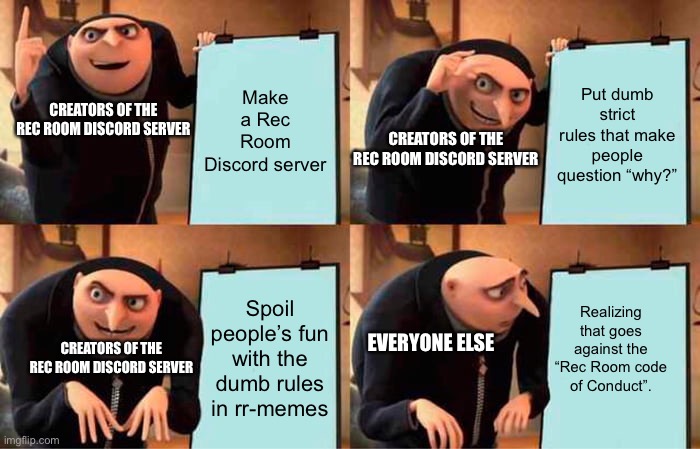 Rec Room’s Discord server | Make a Rec Room Discord server; Put dumb strict rules that make people question “why?”; CREATORS OF THE REC ROOM DISCORD SERVER; CREATORS OF THE REC ROOM DISCORD SERVER; Realizing that goes against the “Rec Room code of Conduct”. Spoil people’s fun with the dumb rules in rr-memes; EVERYONE ELSE; CREATORS OF THE REC ROOM DISCORD SERVER | image tagged in memes,gru's plan | made w/ Imgflip meme maker