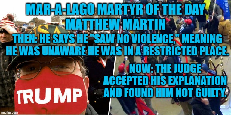 The first Not Guilty "rioter." | MAR-A-LAGO MARTYR OF THE DAY
MATTHEW MARTIN; THEN: HE SAYS HE "SAW NO VIOLENCE," MEANING HE WAS UNAWARE HE WAS IN A RESTRICTED PLACE. NOW: THE JUDGE ACCEPTED HIS EXPLANATION AND FOUND HIM NOT GUILTY. | image tagged in politics | made w/ Imgflip meme maker