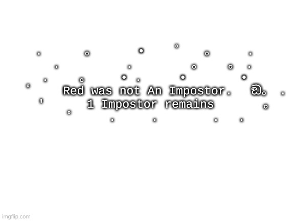 ඞ | . 　　　。　　　　•　 　ﾟ　　。 　　.

　　　.　　　 　　.　　　　　。　　 。　. 　

.　　 。　　　• . 　　 • 　　　　•

　　ﾟ　　 Red was not An Impostor.　 ඞ。　.

　　'　　　 1 Impostor remains 　 　　。

　　ﾟ　　　.　　　. 　　　　.　 . | image tagged in blank white template,msmg | made w/ Imgflip meme maker