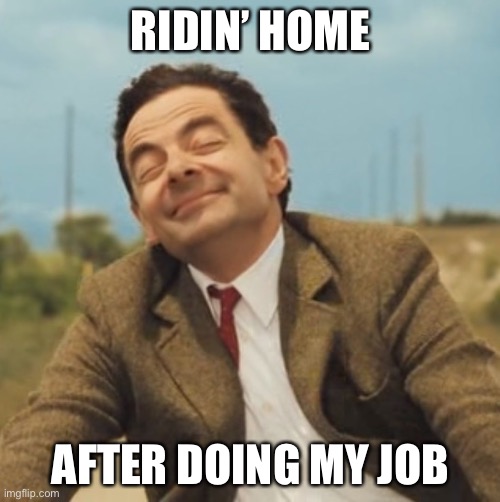 Mr Bean Happy face | RIDIN’ HOME AFTER DOING MY JOB | image tagged in mr bean happy face | made w/ Imgflip meme maker