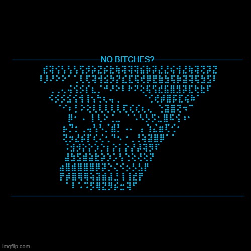 ASCII moment | ———————————NO BITCHES?———————————
⠀⣞⢽⢪⢣⢣⢣⢫⡺⡵⣝⡮⣗⢷⢽⢽⢽⣮⡷⡽⣜⣜⢮⢺⣜⢷⢽⢝⡽⣝
⠸⡸⠜⠕⠕⠁⢁⢇⢏⢽⢺⣪⡳⡝⣎⣏⢯⢞⡿⣟⣷⣳⢯⡷⣽⢽⢯⣳⣫⠇
⠀⠀⢀⢀⢄⢬⢪⡪⡎⣆⡈⠚⠜⠕⠇⠗⠝⢕⢯⢫⣞⣯⣿⣻⡽⣏⢗⣗⠏⠀
⠀⠪⡪⡪⣪⢪⢺⢸⢢⢓⢆⢤⢀⠀⠀⠀⠀⠈⢊⢞⡾⣿⡯⣏⢮⠷⠁⠀⠀
⠀⠀⠀⠈⠊⠆⡃⠕⢕⢇⢇⢇⢇⢇⢏⢎⢎⢆⢄⠀⢑⣽⣿⢝⠲⠉⠀⠀⠀⠀
⠀⠀⠀⠀⠀⡿⠂⠠⠀⡇⢇⠕⢈⣀⠀⠁⠡⠣⡣⡫⣂⣿⠯⢪⠰⠂⠀⠀⠀⠀
⠀⠀⠀⠀⡦⡙⡂⢀⢤⢣⠣⡈⣾⡃⠠⠄⠀⡄⢱⣌⣶⢏⢊⠂⠀⠀⠀⠀⠀⠀
⠀⠀⠀⠀⢝⡲⣜⡮⡏⢎⢌⢂⠙⠢⠐⢀⢘⢵⣽⣿⡿⠁⠁⠀⠀⠀⠀⠀⠀⠀
⠀⠀⠀⠀⠨⣺⡺⡕⡕⡱⡑⡆⡕⡅⡕⡜⡼⢽⡻⠏⠀⠀⠀⠀⠀⠀⠀⠀⠀⠀
⠀⠀⠀⠀⣼⣳⣫⣾⣵⣗⡵⡱⡡⢣⢑⢕⢜⢕⡝⠀⠀⠀⠀⠀⠀⠀⠀⠀⠀⠀
⠀⠀⠀⣴⣿⣾⣿⣿⣿⡿⡽⡑⢌⠪⡢⡣⣣⡟⠀⠀⠀⠀⠀⠀⠀⠀⠀⠀⠀⠀
⠀⠀⠀⡟⡾⣿⢿⢿⢵⣽⣾⣼⣘⢸⢸⣞⡟⠀⠀⠀⠀⠀⠀⠀⠀⠀⠀⠀⠀⠀
⠀⠀⠀⠀⠁⠇⠡⠩⡫⢿⣝⡻⡮⣒⢽⠋⠀⠀⠀⠀⠀⠀⠀⠀⠀⠀⠀⠀⠀⠀
————————————————————————————— | made w/ Imgflip meme maker