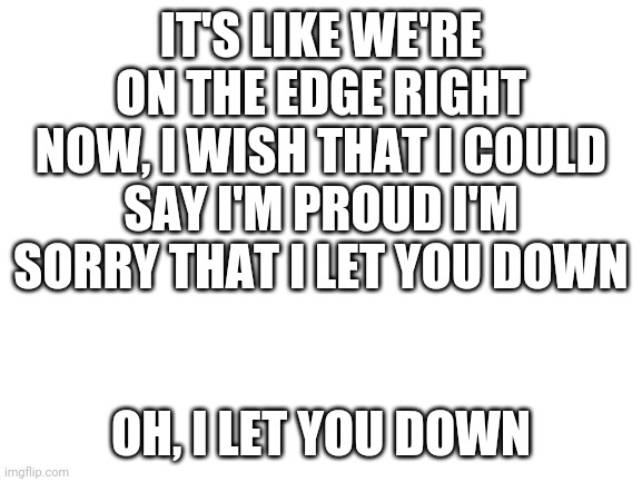 NF- Let You Down | IT'S LIKE WE'RE ON THE EDGE RIGHT NOW, I WISH THAT I COULD SAY I'M PROUD I'M SORRY THAT I LET YOU DOWN; OH, I LET YOU DOWN | image tagged in blank white template,nf,let you down | made w/ Imgflip meme maker