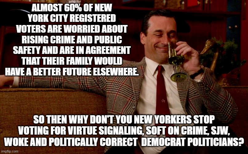 Sort of makes one wonder what New York voters are thinking, doesn't it? | ALMOST 60% OF NEW YORK CITY REGISTERED VOTERS ARE WORRIED ABOUT RISING CRIME AND PUBLIC SAFETY AND ARE IN AGREEMENT THAT THEIR FAMILY WOULD HAVE A BETTER FUTURE ELSEWHERE. SO THEN WHY DON'T YOU NEW YORKERS STOP VOTING FOR VIRTUE SIGNALING, SOFT ON CRIME, SJW, WOKE AND POLITICALLY CORRECT  DEMOCRAT POLITICIANS? | image tagged in don draper new years eve | made w/ Imgflip meme maker
