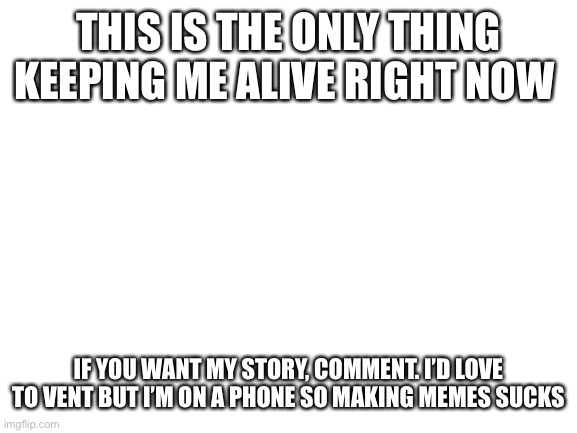 thank you | THIS IS THE ONLY THING KEEPING ME ALIVE RIGHT NOW; IF YOU WANT MY STORY, COMMENT. I’D LOVE TO VENT BUT I’M ON A PHONE SO MAKING MEMES SUCKS | image tagged in blank white template | made w/ Imgflip meme maker
