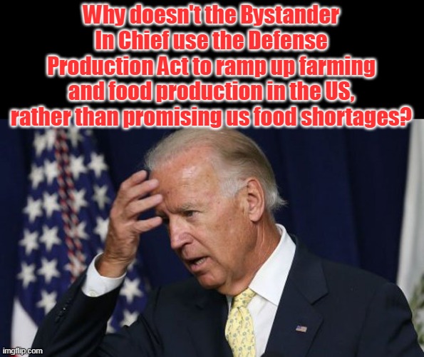 Unless his handlers are intentionally creating food shortages with their policies and schemes . . . | Why doesn't the Bystander In Chief use the Defense Production Act to ramp up farming and food production in the US, rather than promising us food shortages? | image tagged in joe biden worries,evil,inflation,starvation,democrats | made w/ Imgflip meme maker