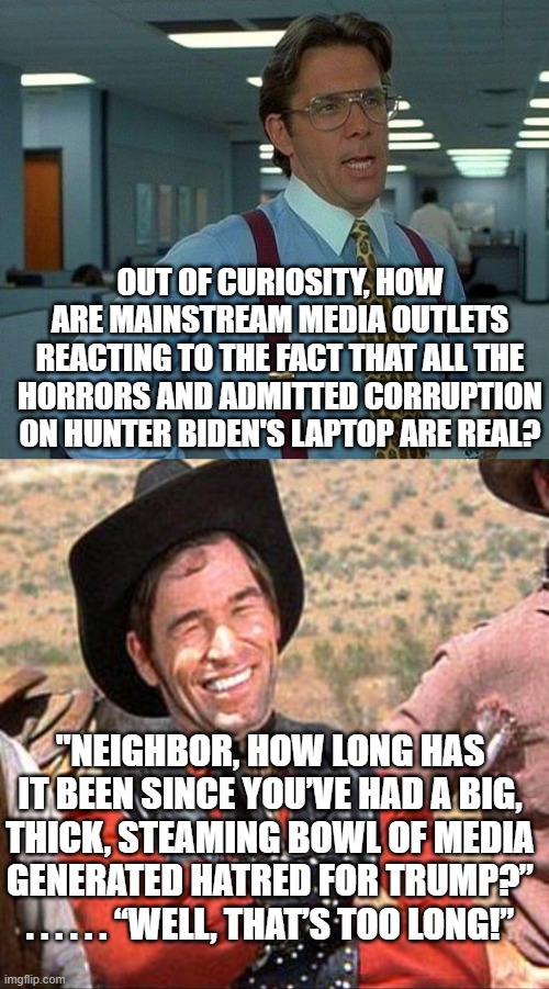 Pretty much this IS how the mainstream media and their MSNBC and CNN off-shoots are reacting. | OUT OF CURIOSITY, HOW ARE MAINSTREAM MEDIA OUTLETS REACTING TO THE FACT THAT ALL THE HORRORS AND ADMITTED CORRUPTION ON HUNTER BIDEN'S LAPTOP ARE REAL? "NEIGHBOR, HOW LONG HAS IT BEEN SINCE YOU’VE HAD A BIG, THICK, STEAMING BOWL OF MEDIA GENERATED HATRED FOR TRUMP?” . . . . . . “WELL, THAT’S TOO LONG!” | image tagged in that would be great | made w/ Imgflip meme maker