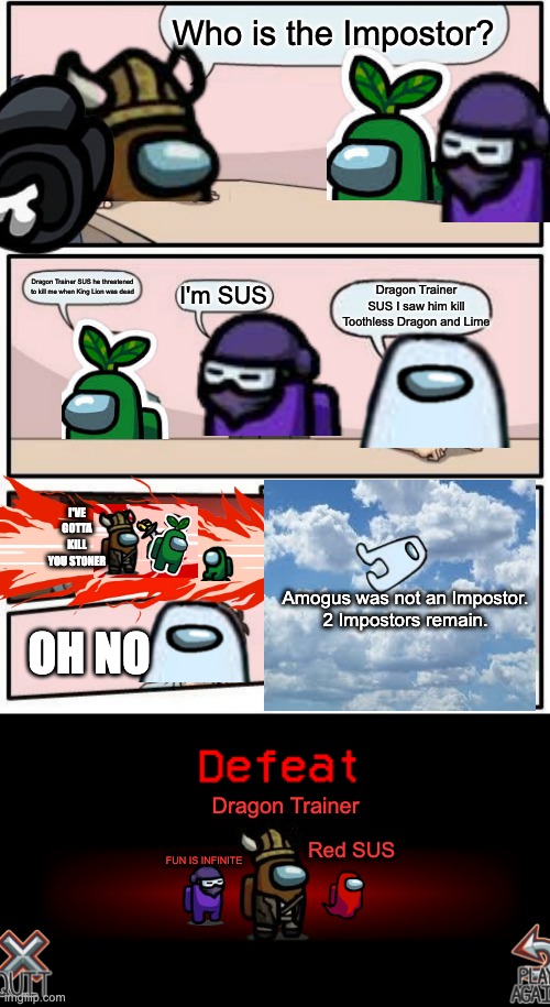 Among Us | Who is the Impostor? Dragon Trainer SUS he threatened to kill me when King Lion was dead; Dragon Trainer SUS I saw him kill Toothless Dragon and Lime; I'm SUS; I'VE GOTTA KILL YOU STONER; Amogus was not an Impostor.
2 Impostors remain. OH NO; Dragon Trainer; Red SUS; FUN IS INFINITE | image tagged in memes,boardroom meeting suggestion,defeat to no one | made w/ Imgflip meme maker