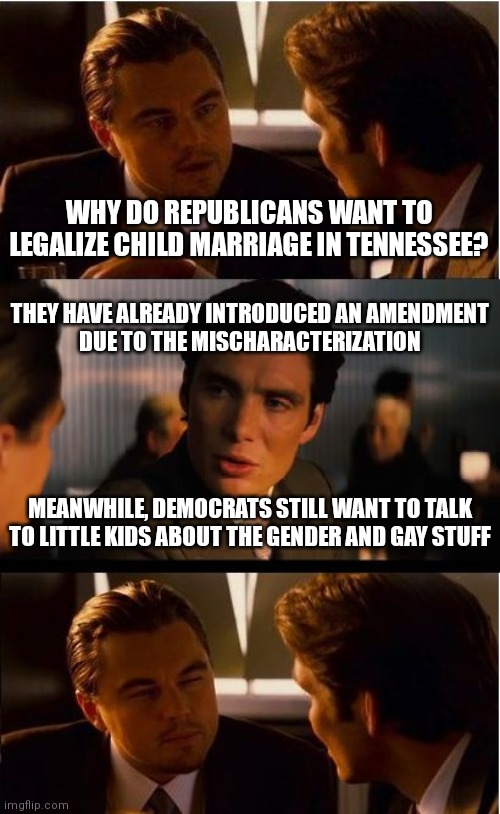 Democrats are still the groomers despite their attempt for unnoticed projection | WHY DO REPUBLICANS WANT TO LEGALIZE CHILD MARRIAGE IN TENNESSEE? THEY HAVE ALREADY INTRODUCED AN AMENDMENT
DUE TO THE MISCHARACTERIZATION; MEANWHILE, DEMOCRATS STILL WANT TO TALK TO LITTLE KIDS ABOUT THE GENDER AND GAY STUFF | image tagged in memes,inception,democrats,liberals,tennessee,florida | made w/ Imgflip meme maker