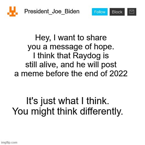 Upvote this for Raydog | Hey, I want to share you a message of hope. I think that Raydog is still alive, and he will post a meme before the end of 2022; It's just what I think. You might think differently. | image tagged in president_joe_biden announcement template,memes,president_joe_biden,raydog,hope | made w/ Imgflip meme maker