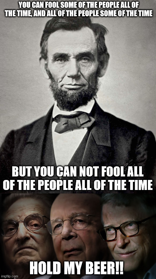 Maybe you can fool all people all the time. | YOU CAN FOOL SOME OF THE PEOPLE ALL OF THE TIME, AND ALL OF THE PEOPLE SOME OF THE TIME; BUT YOU CAN NOT FOOL ALL OF THE PEOPLE ALL OF THE TIME; HOLD MY BEER!! | image tagged in abraham lincoln,memes,politics,new world order,socialism | made w/ Imgflip meme maker