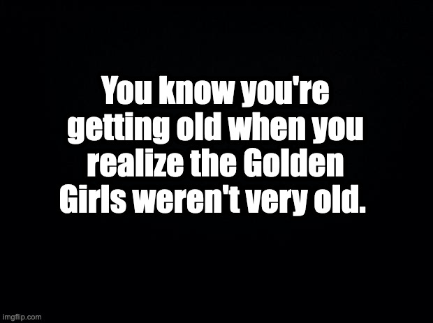 golden girls | You know you're getting old when you realize the Golden Girls weren't very old. | image tagged in black background | made w/ Imgflip meme maker