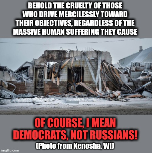 Unimaginable cruelty, inflicted upon millions of people | BEHOLD THE CRUELTY OF THOSE
WHO DRIVE MERCILESSLY TOWARD THEIR OBJECTIVES, REGARDLESS OF THE
MASSIVE HUMAN SUFFERING THEY CAUSE; OF COURSE, I MEAN DEMOCRATS, NOT RUSSIANS! (Photo from Kenosha, WI) | image tagged in memes,ukraine,russia,democrats,kenosha,cruelty | made w/ Imgflip meme maker