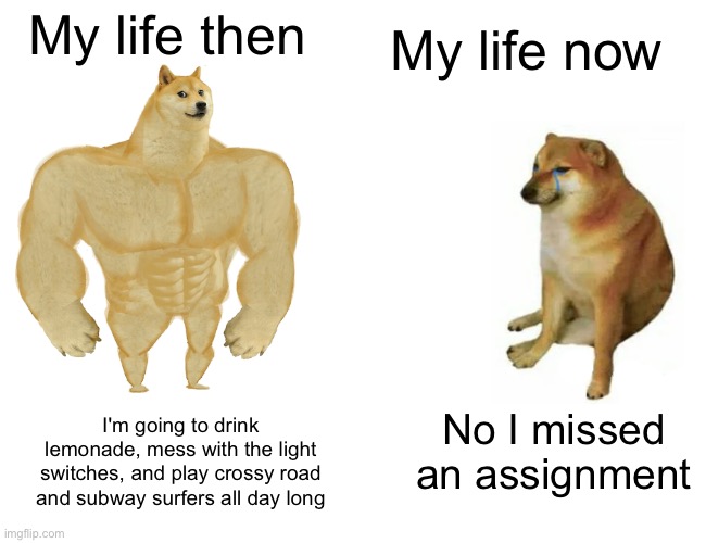 I wanna be 7 again...:( | My life now; My life then; No I missed an assignment; I'm going to drink lemonade, mess with the light switches, and play crossy road and subway surfers all day long | image tagged in memes,buff doge vs cheems,nostalgia,my life,oh wow are you actually reading these tags | made w/ Imgflip meme maker