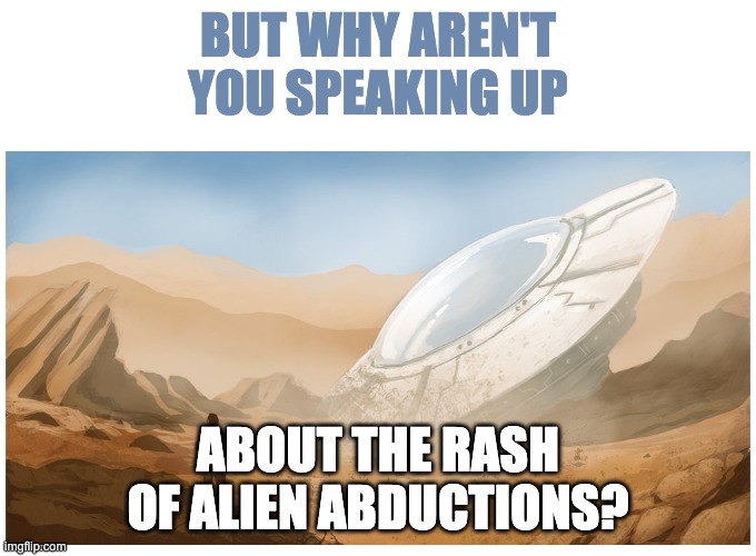 CRASHED UFO IN THE DESERT "FLYING SAUCER" BLANK | BUT WHY AREN'T YOU SPEAKING UP ABOUT THE RASH OF ALIEN ABDUCTIONS? | image tagged in crashed ufo in the desert flying saucer blank | made w/ Imgflip meme maker