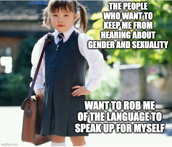 The real pedophiles will be rooting for kids' ignorance, not their knowledge | THE PEOPLE WHO WANT TO KEEP ME FROM HEARING ABOUT GENDER AND SEXUALITY; WANT TO ROB ME OF THE LANGUAGE TO SPEAK UP FOR MYSELF | image tagged in business school girl,laws,education,sex,pedophiles | made w/ Imgflip meme maker