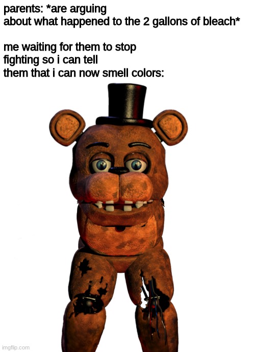 i dont feel so gooaiophpaeuofndsjl;iohuaclskj;zkl. | parents: *are arguing about what happened to the 2 gallons of bleach*
 
me waiting for them to stop fighting so i can tell them that i can now smell colors: | image tagged in fnaf,five nights at freddys,five nights at freddy's | made w/ Imgflip meme maker