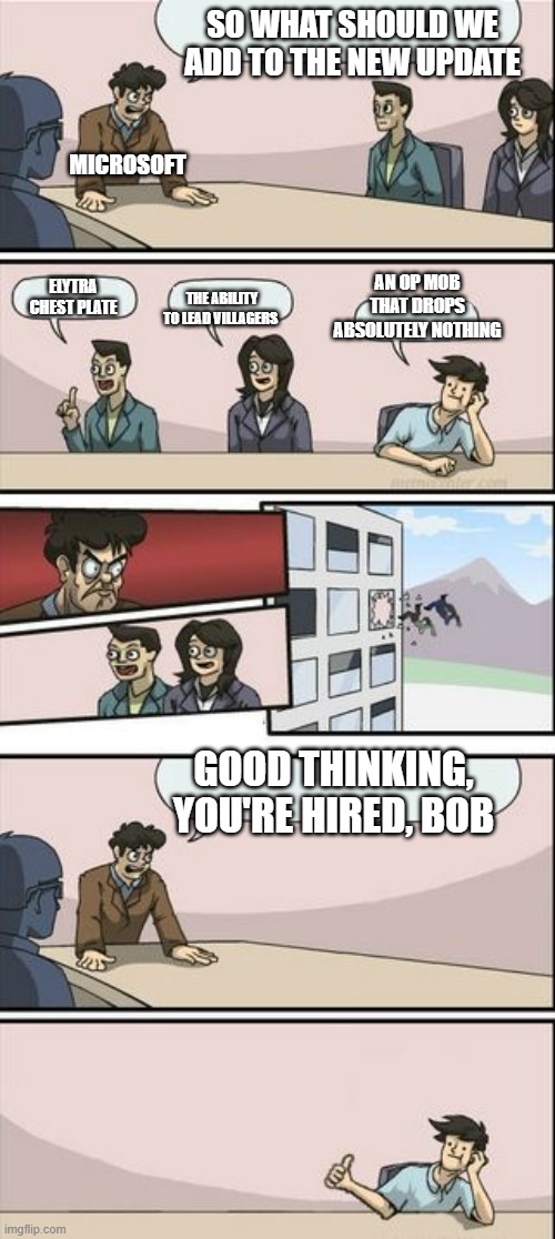 Boardroom Meeting Sugg 2 | SO WHAT SHOULD WE ADD TO THE NEW UPDATE; MICROSOFT; ELYTRA CHEST PLATE; AN OP MOB THAT DROPS ABSOLUTELY NOTHING; THE ABILITY TO LEAD VILLAGERS; GOOD THINKING, YOU'RE HIRED, BOB | image tagged in boardroom meeting sugg 2 | made w/ Imgflip meme maker