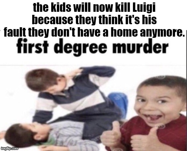 Idek anymore | the kids will now kill Luigi because they think it's his fault they don't have a home anymore. | image tagged in idek anymore | made w/ Imgflip meme maker