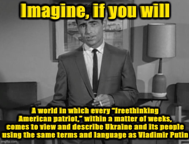 Wow, there’s a lot of “freethinking” going on out there! | Imagine, if you will; A world in which every “freethinking American patriot,” within a matter of weeks, comes to view and describe Ukraine and its people using the same terms and language as Vladimir Putin | image tagged in rod serling imagine if you will,freethinking,american,patriots,ukraine,russia | made w/ Imgflip meme maker