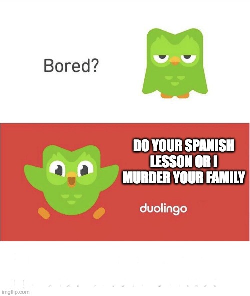 Duolingo | DO YOUR SPANISH LESSON OR I MURDER YOUR FAMILY; DDDDDDDD; EEEEEEEEEEEEEEEEEEEEE
EEEEEEEEEEEEEEEEEEEEEEEEEE; EEEEEEEEEEEEEEEEEEEEEEEEEEEEE
EEEEEEEEEEEEEEEEEEEEEEEEEEEEE | image tagged in funny | made w/ Imgflip meme maker