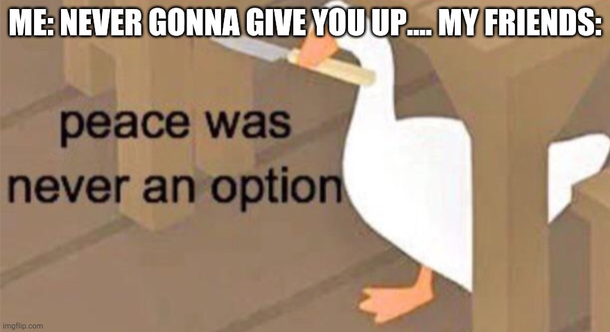 Untitled Goose Peace Was Never an Option | ME: NEVER GONNA GIVE YOU UP.... MY FRIENDS: | image tagged in untitled goose peace was never an option | made w/ Imgflip meme maker