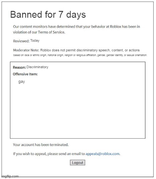 common roblox ban | Banned for 7 days; Today; Roblox does not permit discriminatory speech, content, or actions; based on race or ethnic origin, national origin, religion or religious affiliation, gender, gender identity, or sexual orientation. Discriminatory; gay | image tagged in moderation system,memes,roblox meme,banned from roblox,roblox | made w/ Imgflip meme maker