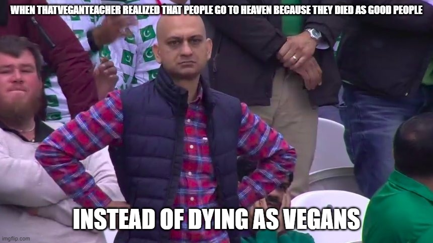 Disappointed Muhammad Sarim Akhtar | WHEN THATVEGANTEACHER REALIZED THAT PEOPLE GO TO HEAVEN BECAUSE THEY DIED AS GOOD PEOPLE; INSTEAD OF DYING AS VEGANS | image tagged in disappointed muhammad sarim akhtar | made w/ Imgflip meme maker