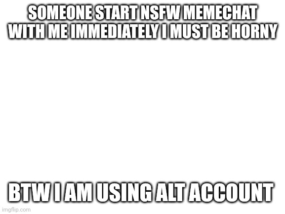 (Mod: who’s alt is this?)  | SOMEONE START NSFW MEMECHAT WITH ME IMMEDIATELY I MUST BE HORNY; BTW I AM USING ALT ACCOUNT | image tagged in blank white template | made w/ Imgflip meme maker