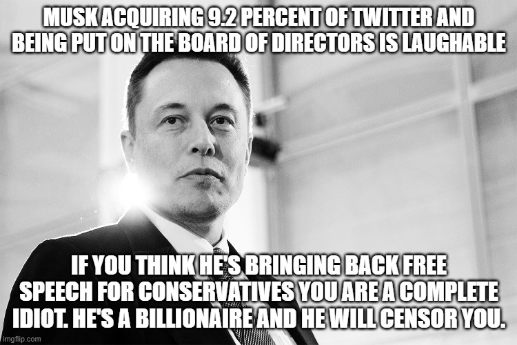 Elon Musk will Censor Conservatives | MUSK ACQUIRING 9.2 PERCENT OF TWITTER AND BEING PUT ON THE BOARD OF DIRECTORS IS LAUGHABLE; IF YOU THINK HE'S BRINGING BACK FREE SPEECH FOR CONSERVATIVES YOU ARE A COMPLETE IDIOT. HE'S A BILLIONAIRE AND HE WILL CENSOR YOU. | image tagged in elon musk black and white,billionaire,elon musk,twitter,censorship,free speech | made w/ Imgflip meme maker