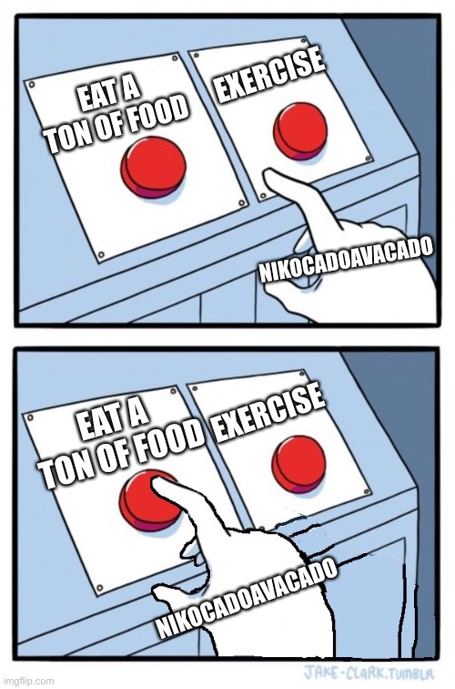 NikocadoAvacado in 2020-22? | EXERCISE; EAT A TON OF FOOD; NIKOCADOAVACADO; EXERCISE; EAT A TON OF FOOD; NIKOCADOAVACADO | image tagged in two buttons one pressed | made w/ Imgflip meme maker