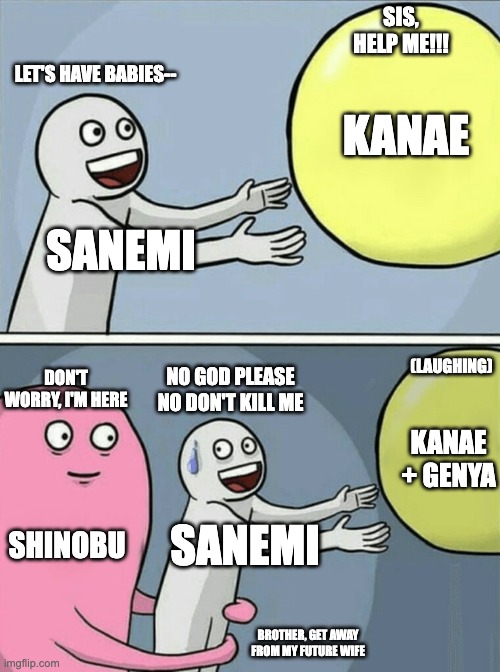 Sanekana breaking | SIS, HELP ME!!! LET'S HAVE BABIES--; KANAE; SANEMI; (LAUGHING); NO GOD PLEASE NO DON'T KILL ME; DON'T WORRY, I'M HERE; KANAE + GENYA; SHINOBU; SANEMI; BROTHER, GET AWAY FROM MY FUTURE WIFE | image tagged in memes,running away balloon | made w/ Imgflip meme maker