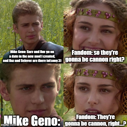 *slamming head in pillow* | Mike Geno: Sarv and Ruv go on a date in the new mod I created, and Raz and Selever are there to(song 3); Fandom: so they're gonna be cannon right? Fandom: They're gonna be cannon, right...? Mike Geno: | image tagged in anakin padme 4 panel | made w/ Imgflip meme maker