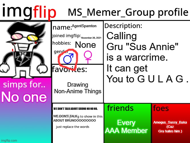 Here i go. | AgentSpamton; Calling Gru "Sus Annie" is a warcrime. It can get You to G U L A G . November 26, 2021; None; Drawing Non-Anime Things; No one; WE DON'T TALK ABOUT BRUNO NO NO NO. Amogus_Sussy_Baka (Cuz Gru hates him.); Every AAA Member; WE DON'T TALK ABOUT BRUNOOOOOOOOO | image tagged in msmg profile | made w/ Imgflip meme maker