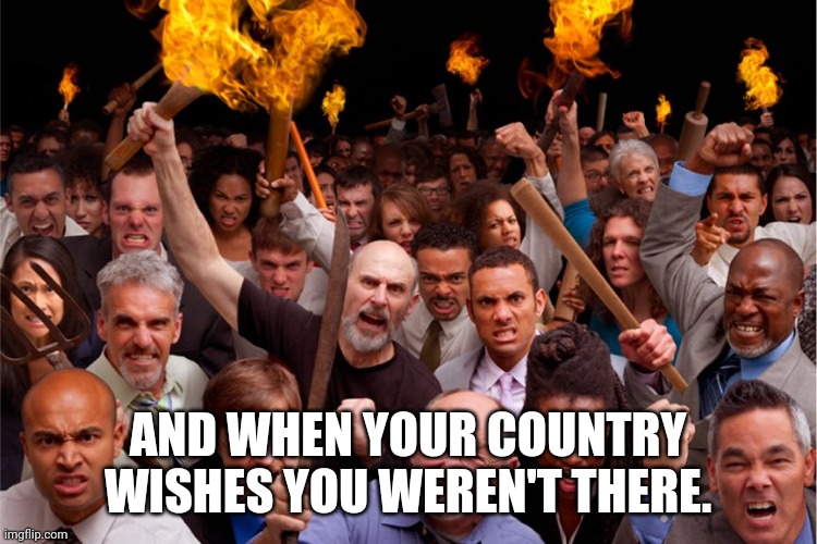 pitchforks torches rolling pin angry crowd | AND WHEN YOUR COUNTRY WISHES YOU WEREN'T THERE. | image tagged in pitchforks torches rolling pin angry crowd | made w/ Imgflip meme maker