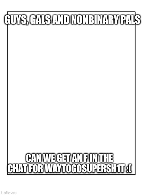 Blank Template | GUYS, GALS AND NONBINARY PALS; CAN WE GET AN F IN THE CHAT FOR WAYTOGOSUPERSH1T :( | image tagged in blank template | made w/ Imgflip meme maker