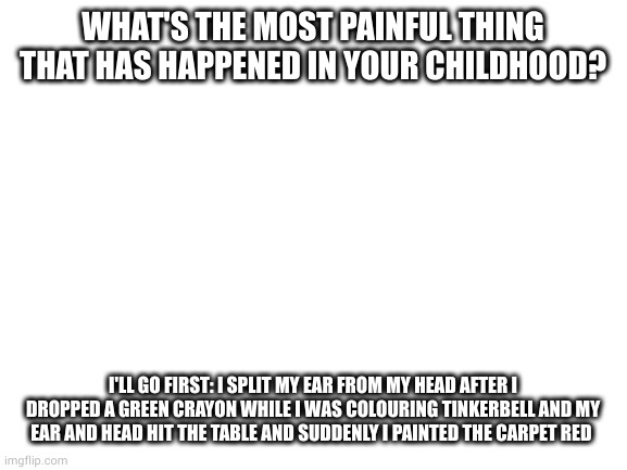 I still have the line on my left ear from where it was placed back on | WHAT'S THE MOST PAINFUL THING THAT HAS HAPPENED IN YOUR CHILDHOOD? I'LL GO FIRST: I SPLIT MY EAR FROM MY HEAD AFTER I DROPPED A GREEN CRAYON WHILE I WAS COLOURING TINKERBELL AND MY EAR AND HEAD HIT THE TABLE AND SUDDENLY I PAINTED THE CARPET RED | image tagged in blank white template | made w/ Imgflip meme maker